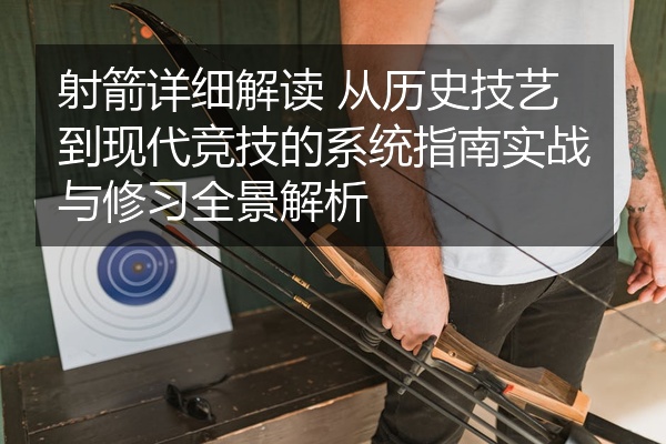 射箭详细解读 从历史技艺到现代竞技的系统指南实战与修习全景解析
