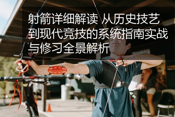 射箭详细解读 从历史技艺到现代竞技的系统指南实战与修习全景解析
