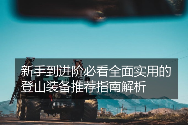 新手到进阶必看全面实用的登山装备推荐指南解析