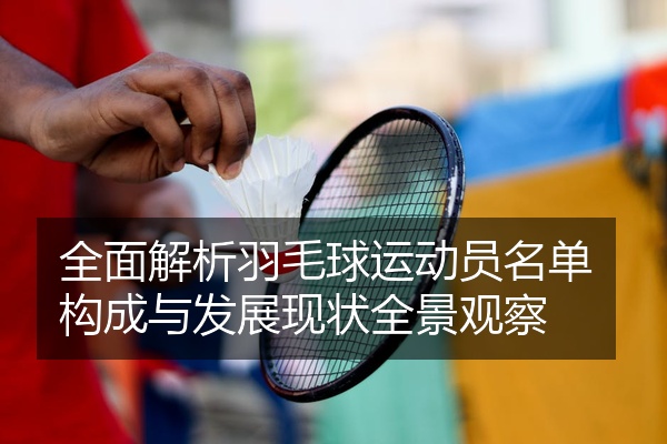 全面解析羽毛球运动员名单构成与发展现状全景观察