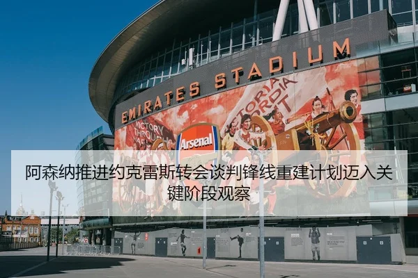 阿森纳推进约克雷斯转会谈判锋线重建计划迈入关键阶段观察