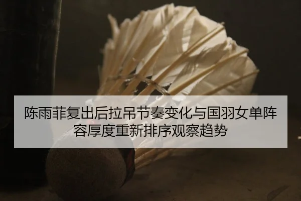 陈雨菲复出后拉吊节奏变化与国羽女单阵容厚度重新排序观察趋势
