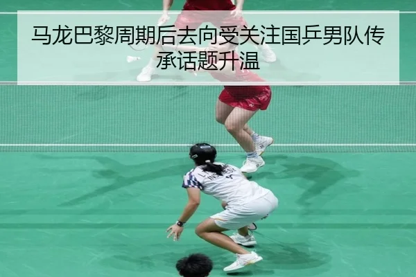 马龙巴黎周期后去向受关注国乒男队传承话题升温